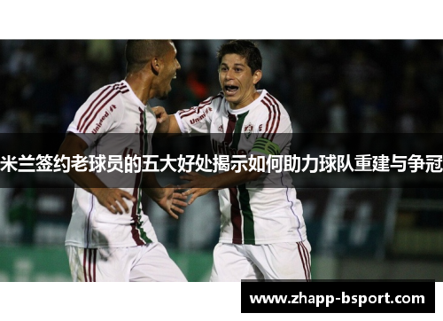 米兰签约老球员的五大好处揭示如何助力球队重建与争冠