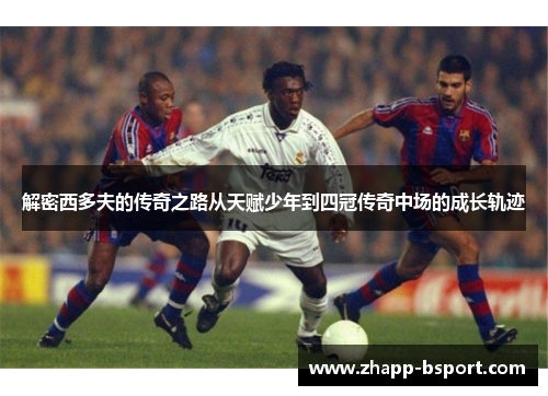 解密西多夫的传奇之路从天赋少年到四冠传奇中场的成长轨迹
