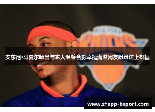 安东尼·马夏尔晒出与家人温馨合影幸福满溢网友纷纷送上祝福