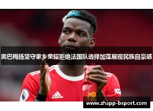 奥巴梅扬坚守家乡荣耀拒绝法国队选择加蓬展现民族自豪感