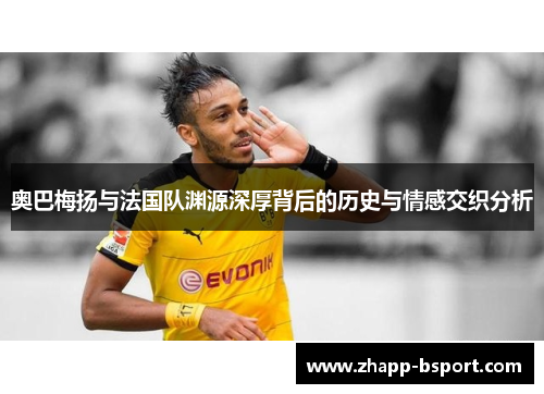 奥巴梅扬与法国队渊源深厚背后的历史与情感交织分析