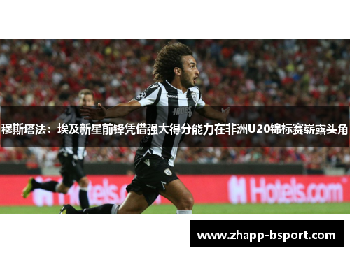 穆斯塔法：埃及新星前锋凭借强大得分能力在非洲U20锦标赛崭露头角