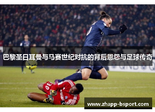 巴黎圣日耳曼与马赛世纪对抗的背后恩怨与足球传奇